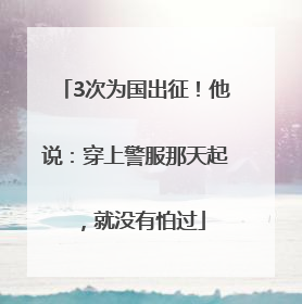 3次为国出征！他说：穿上警服那天起，就没有怕过